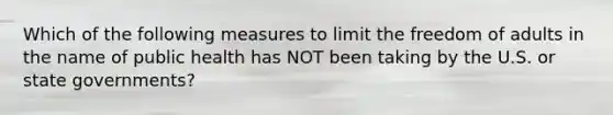 Which of the following measures to limit the freedom of adults in the name of public health has NOT been taking by the U.S. or state governments?