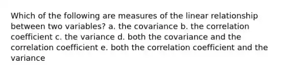 Which of the following are measures of the linear relationship between two variables? a. the covariance b. the correlation coefficient c. the variance d. both the covariance and the correlation coefficient e. both the correlation coefficient and the variance