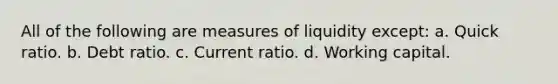 All of the following are measures of liquidity except: a. Quick ratio. b. Debt ratio. c. Current ratio. d. Working capital.