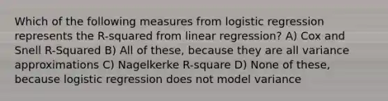 Which of the following measures from logistic regression represents the R-squared from linear regression? A) Cox and Snell R-Squared B) All of these, because they are all variance approximations C) Nagelkerke R-square D) None of these, because logistic regression does not model variance