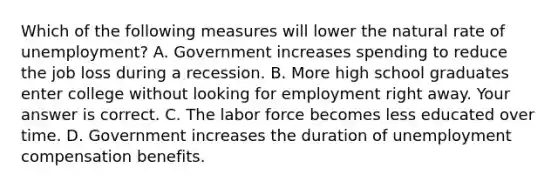 Which of the following measures will lower the natural rate of​ unemployment? A. Government increases spending to reduce the job loss during a recession. B. More high school graduates enter college without looking for employment right away. Your answer is correct. C. The labor force becomes less educated over time. D. Government increases the duration of unemployment compensation benefits.