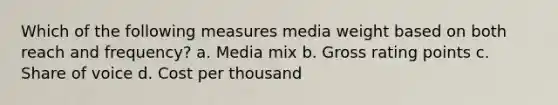 Which of the following measures media weight based on both reach and frequency? a. Media mix b. Gross rating points c. Share of voice d. Cost per thousand