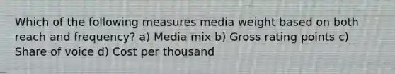 Which of the following measures media weight based on both reach and frequency? a) Media mix b) Gross rating points c) Share of voice d) Cost per thousand