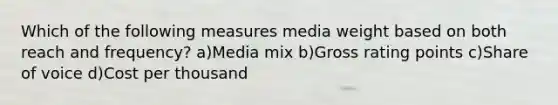 Which of the following measures media weight based on both reach and frequency? a)Media mix b)Gross rating points c)Share of voice d)Cost per thousand