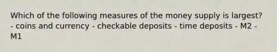 Which of the following measures of the money supply is largest? - coins and currency - checkable deposits - time deposits - M2 - M1