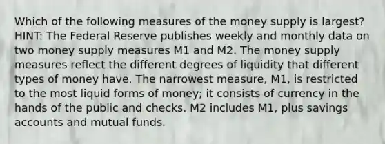 Which of the following measures of the money supply is largest? HINT: The Federal Reserve publishes weekly and monthly data on two money supply measures M1 and M2. The money supply measures reflect the different degrees of liquidity that different types of money have. The narrowest measure, M1, is restricted to the most liquid forms of money; it consists of currency in the hands of the public and checks. M2 includes M1, plus savings accounts and mutual funds.