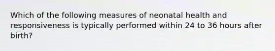 Which of the following measures of neonatal health and responsiveness is typically performed within 24 to 36 hours after birth?