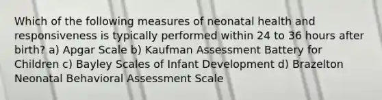 Which of the following measures of neonatal health and responsiveness is typically performed within 24 to 36 hours after birth? a) Apgar Scale b) Kaufman Assessment Battery for Children c) Bayley Scales of Infant Development d) Brazelton Neonatal Behavioral Assessment Scale