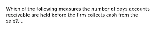 Which of the following measures the number of days accounts receivable are held before the firm collects cash from the sale?....