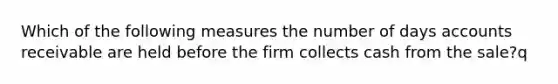 Which of the following measures the number of days accounts receivable are held before the firm collects cash from the sale?q