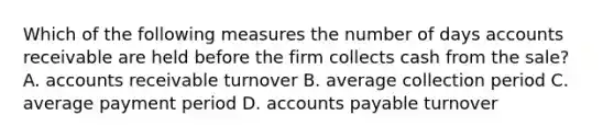 Which of the following measures the number of days accounts receivable are held before the firm collects cash from the sale? A. accounts receivable turnover B. average collection period C. average payment period D. accounts payable turnover