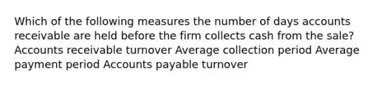 Which of the following measures the number of days accounts receivable are held before the firm collects cash from the sale? Accounts receivable turnover Average collection period Average payment period Accounts payable turnover