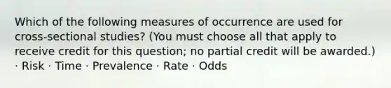 Which of the following measures of occurrence are used for cross-sectional studies? (You must choose all that apply to receive credit for this question; no partial credit will be awarded.) · Risk · Time · Prevalence · Rate · Odds