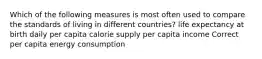 Which of the following measures is most often used to compare the standards of living in different countries? life expectancy at birth daily per capita calorie supply per capita income Correct per capita energy consumption