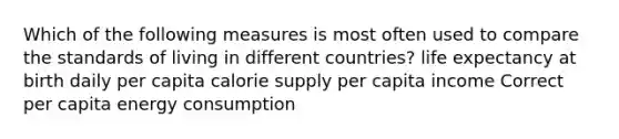 Which of the following measures is most often used to compare the standards of living in different countries? life expectancy at birth daily per capita calorie supply per capita income Correct per capita energy consumption