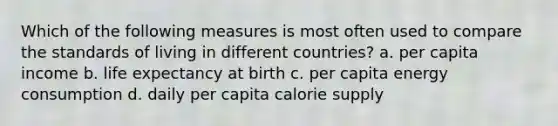 Which of the following measures is most often used to compare the standards of living in different countries? a. per capita income b. life expectancy at birth c. per capita energy consumption d. daily per capita calorie supply