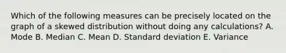 Which of the following measures can be precisely located on the graph of a skewed distribution without doing any calculations? A. Mode B. Median C. Mean D. Standard deviation E. Variance