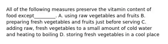 All of the following measures preserve the vitamin content of food except_________. A. using raw vegetables and fruits B. preparing fresh vegetables and fruits just before serving C. adding raw, fresh vegetables to a small amount of cold water and heating to boiling D. storing fresh vegetables in a cool place