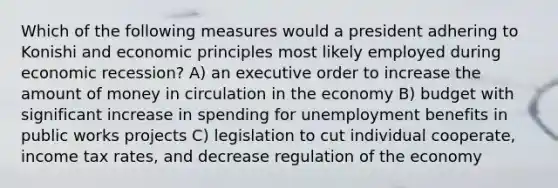 Which of the following measures would a president adhering to Konishi and economic principles most likely employed during economic recession? A) an executive order to increase the amount of money in circulation in the economy B) budget with significant increase in spending for unemployment benefits in public works projects C) legislation to cut individual cooperate, income tax rates, and decrease regulation of the economy