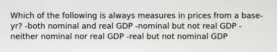 Which of the following is always measures in prices from a base-yr? -both nominal and real GDP -nominal but not real GDP -neither nominal nor real GDP -real but not nominal GDP