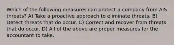 Which of the following measures can protect a company from AIS threats? A) Take a proactive approach to eliminate threats. B) Detect threats that do occur. C) Correct and recover from threats that do occur. D) All of the above are proper measures for the accountant to take.