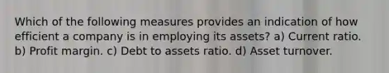 Which of the following measures provides an indication of how efficient a company is in employing its assets? a) Current ratio. b) Profit margin. c) Debt to assets ratio. d) Asset turnover.