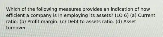 Which of the following measures provides an indication of how efficient a company is in employing its assets? (LO 6) (a) Current ratio. (b) Profit margin. (c) Debt to assets ratio. (d) Asset turnover.