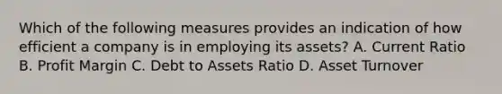 Which of the following measures provides an indication of how efficient a company is in employing its assets? A. Current Ratio B. Profit Margin C. Debt to Assets Ratio D. Asset Turnover