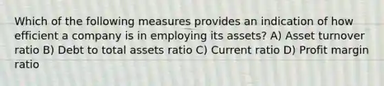 Which of the following measures provides an indication of how efficient a company is in employing its assets? A) Asset turnover ratio B) Debt to total assets ratio C) Current ratio D) Profit margin ratio