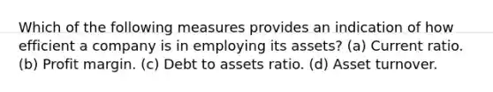 Which of the following measures provides an indication of how efficient a company is in employing its assets? (a) Current ratio. (b) Profit margin. (c) Debt to assets ratio. (d) Asset turnover.