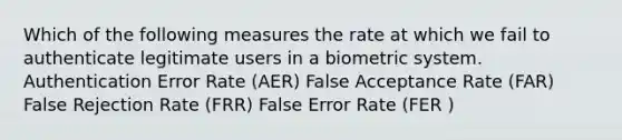 Which of the following measures the rate at which we fail to authenticate legitimate users in a biometric system. Authentication Error Rate (AER) False Acceptance Rate (FAR) False Rejection Rate (FRR) False Error Rate (FER )