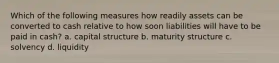 Which of the following measures how readily assets can be converted to cash relative to how soon liabilities will have to be paid in cash? a. capital structure b. maturity structure c. solvency d. liquidity