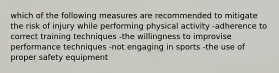 which of the following measures are recommended to mitigate the risk of injury while performing physical activity -adherence to correct training techniques -the willingness to improvise performance techniques -not engaging in sports -the use of proper safety equipment