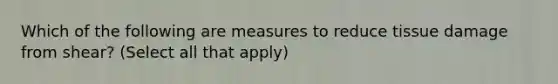 Which of the following are measures to reduce tissue damage from shear? (Select all that apply)