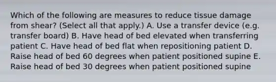 Which of the following are measures to reduce tissue damage from shear? (Select all that apply.) A. Use a transfer device (e.g. transfer board) B. Have head of bed elevated when transferring patient C. Have head of bed flat when repositioning patient D. Raise head of bed 60 degrees when patient positioned supine E. Raise head of bed 30 degrees when patient positioned supine