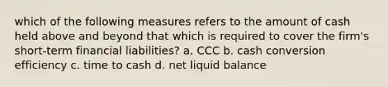 which of the following measures refers to the amount of cash held above and beyond that which is required to cover the firm's short-term financial liabilities? a. CCC b. cash conversion efficiency c. time to cash d. net liquid balance