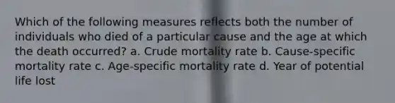 Which of the following measures reflects both the number of individuals who died of a particular cause and the age at which the death occurred? a. Crude mortality rate b. Cause-specific mortality rate c. Age-specific mortality rate d. Year of potential life lost