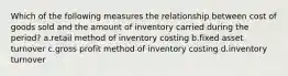 Which of the following measures the relationship between cost of goods sold and the amount of inventory carried during the period? a.retail method of inventory costing b.fixed asset turnover c.gross profit method of inventory costing d.inventory turnover