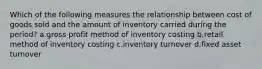 Which of the following measures the relationship between cost of goods sold and the amount of inventory carried during the period? a.gross profit method of inventory costing b.retail method of inventory costing c.inventory turnover d.fixed asset turnover