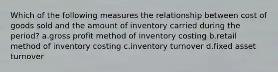 Which of the following measures the relationship between cost of goods sold and the amount of inventory carried during the period? a.gross profit method of inventory costing b.retail method of inventory costing c.inventory turnover d.fixed asset turnover