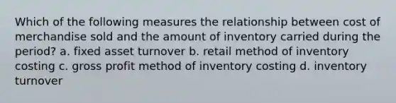 Which of the following measures the relationship between cost of merchandise sold and the amount of inventory carried during the period? a. fixed asset turnover b. retail method of inventory costing c. gross profit method of inventory costing d. inventory turnover