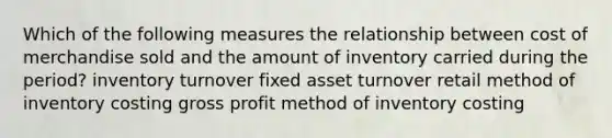 Which of the following measures the relationship between cost of merchandise sold and the amount of inventory carried during the period? inventory turnover fixed asset turnover retail method of inventory costing gross profit method of inventory costing