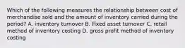 Which of the following measures the relationship between cost of merchandise sold and the amount of inventory carried during the period? A. inventory turnover B. Fixed asset turnover C. retail method of inventory costing D. gross profit method of inventory costing