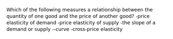 Which of the following measures a relationship between the quantity of one good and the price of another good? -price elasticity of demand -price elasticity of supply -the slope of a demand or supply --curve -cross-price elasticity