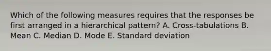 Which of the following measures requires that the responses be first arranged in a hierarchical pattern? A. Cross-tabulations B. Mean C. Median D. Mode E. Standard deviation