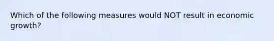 Which of the following measures would NOT result in economic growth?