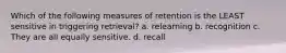 Which of the following measures of retention is the LEAST sensitive in triggering retrieval? a. relearning b. recognition c. They are all equally sensitive. d. recall