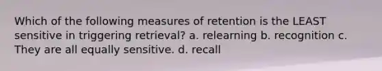 Which of the following measures of retention is the LEAST sensitive in triggering retrieval? a. relearning b. recognition c. They are all equally sensitive. d. recall