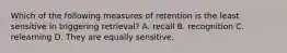 Which of the following measures of retention is the least sensitive in triggering retrieval? A. recall B. recognition C. relearning D. They are equally sensitive.