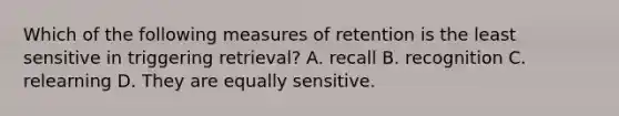 Which of the following measures of retention is the least sensitive in triggering retrieval? A. recall B. recognition C. relearning D. They are equally sensitive.